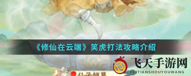 《修仙在云端》手游笑虎挑战攻略：解锁轻松通关秘诀，技能调整大揭秘