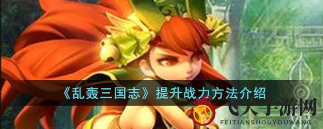 《乱轰三国志》战力飞跃揭秘：资源攻略、副本挑战、军团助力，活动互动，全面提升实力