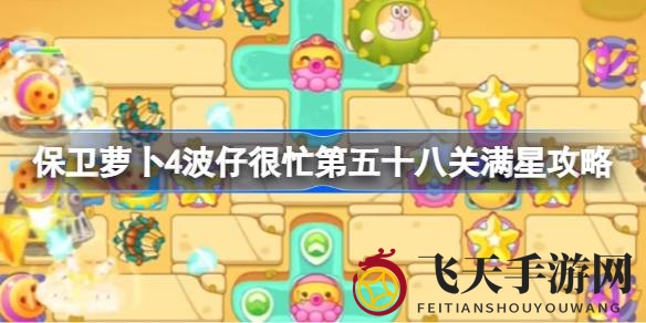《保卫萝卜4》第五十八关通关秘籍大放送，波仔忙中取胜，独家攻略助你五星荣耀！