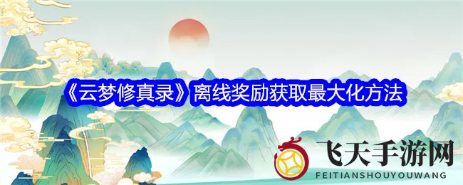 《云梦修真录》离线挂机技巧大揭秘，轻松解锁丰厚奖励，攻略详解来袭