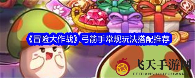 《冒险大作战》弓箭手搭配秘籍：技能同伴攻略，战力飙升无往不胜