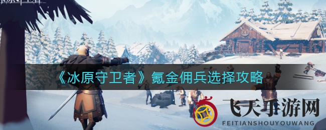 《冰原守卫者》攻略：揭秘氪金佣兵挑选秘籍，轻松解锁高效探险新篇章