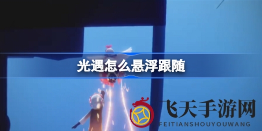 《光遇》空中秘境：矮个子车头解锁飞行跟随新奥秘